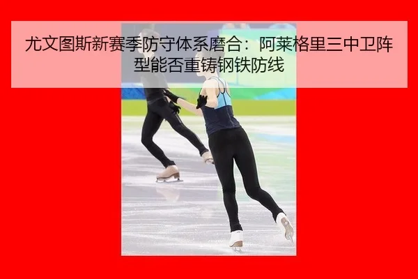 尤文图斯新赛季防守体系磨合：阿莱格里三中卫阵型能否重铸钢铁防线