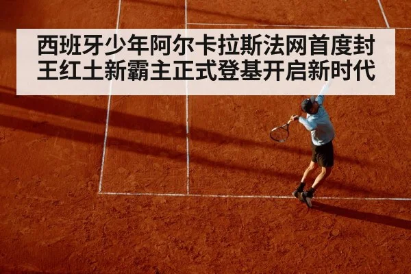 西班牙少年阿尔卡拉斯法网首度封王红土新霸主正式登基开启新时代
